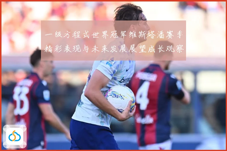 一级方程式世界冠军维斯塔潘赛季精彩表现与未来发展展望成长观察