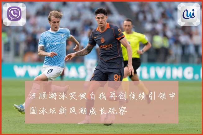 汪顺游泳突破自我再创佳绩引领中国泳坛新风潮成长观察
