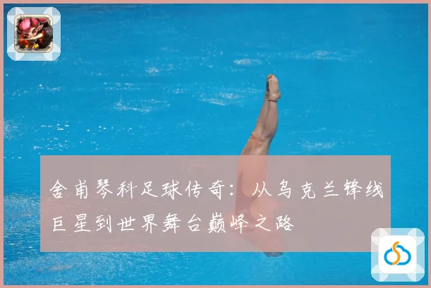 舍甫琴科足球传奇：从乌克兰锋线巨星到世界舞台巅峰之路