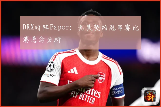 DRX对阵Paper：无畏契约冠军赛比赛悬念分析