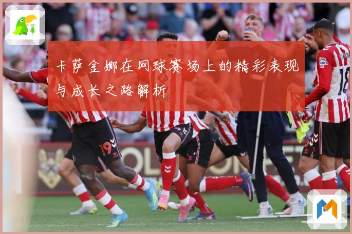 卡萨金娜在网球赛场上的精彩表现与成长之路解析