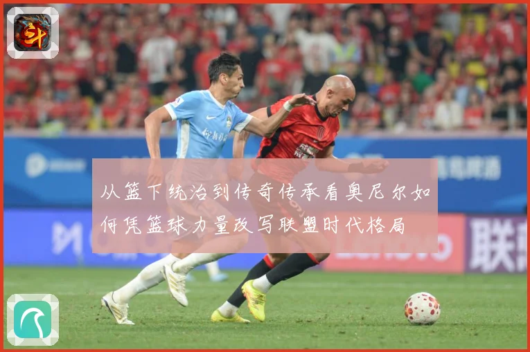 从篮下统治到传奇传承看奥尼尔如何凭篮球力量改写联盟时代格局