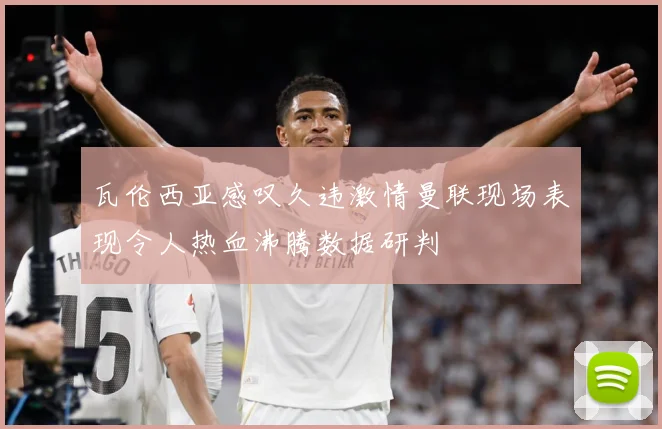 瓦伦西亚感叹久违激情曼联现场表现令人热血沸腾数据研判