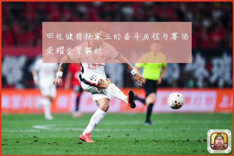 田径健将杨家玉的奋斗历程与赛场荣耀全景解析