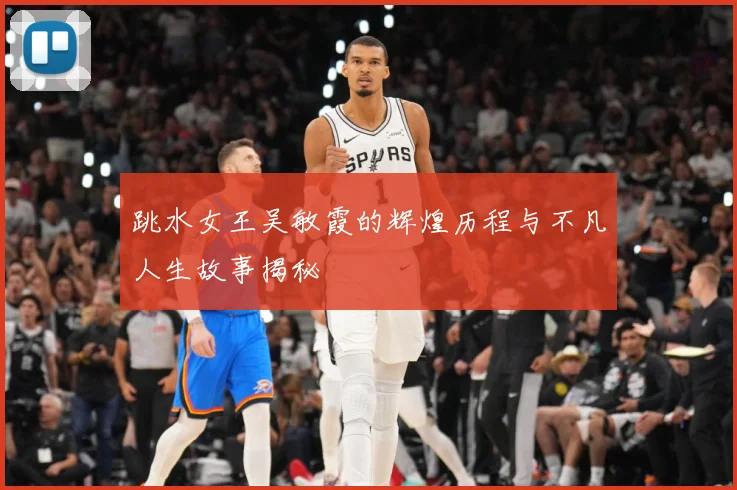 跳水女王吴敏霞的辉煌历程与不凡人生故事揭秘