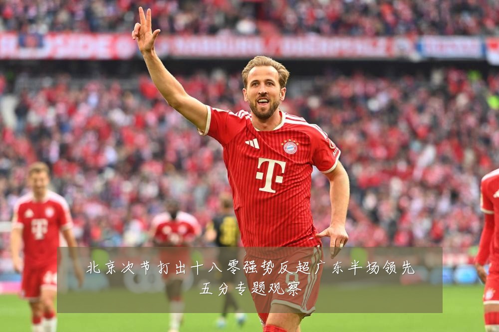 北京次节打出十八零强势反超广东半场领先五分专题观察