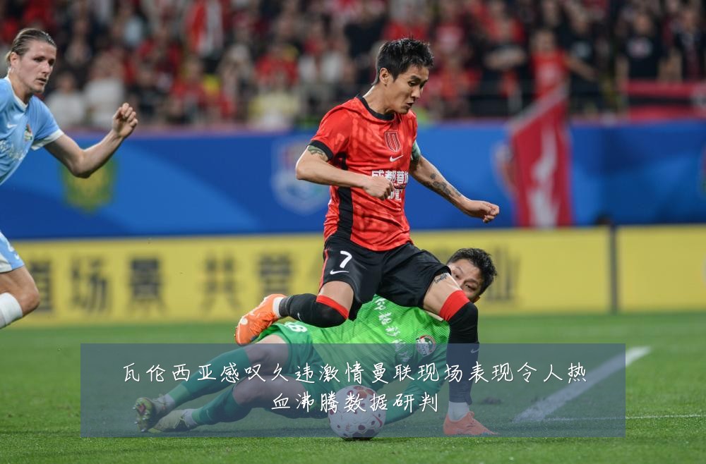 瓦伦西亚感叹久违激情曼联现场表现令人热血沸腾数据研判